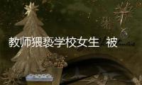 教師猥褻學校女生  被警方刑事拘留