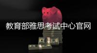 教育部雅思考試中心官網網址（教育部雅思考試中心官網）