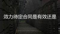 效力待定合同是有效還是無效（效力待定合同）