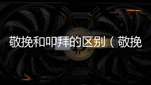 敬挽和叩拜的區(qū)別（敬挽）