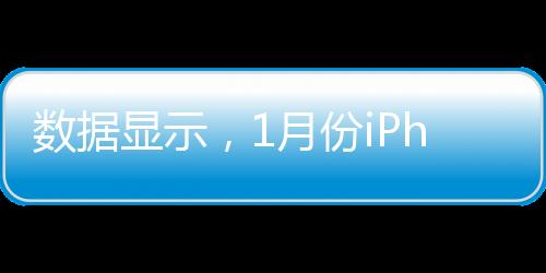 數(shù)據(jù)顯示，1月份iPhone在中國(guó)大陸的出貨量遠(yuǎn)高于平均水平