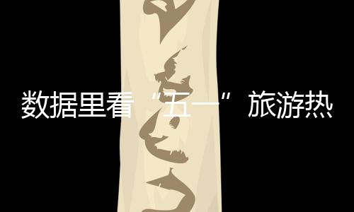 數(shù)據(jù)里看“五一”旅游熱潮 各景區(qū)提升軟硬件迎八方客