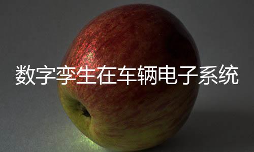 數(shù)字孿生在車輛電子系統(tǒng)設計和實現(xiàn)的應用