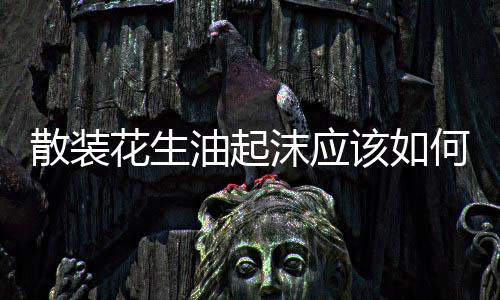 散裝花生油起沫應(yīng)該如何辦