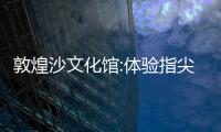 敦煌沙文化館:體驗指尖流動的敦煌藝術