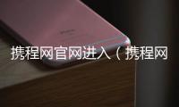 攜程網(wǎng)官網(wǎng)進(jìn)入（攜程網(wǎng)登陸）