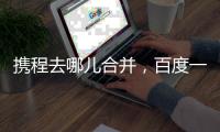 攜程去哪兒合并，百度一石三鳥持攜程25%股份