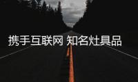 攜手互聯網 知名灶具品牌的產品力+溝通力至關重要