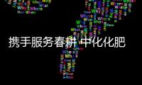 攜手服務春耕 中化化肥配送入戶