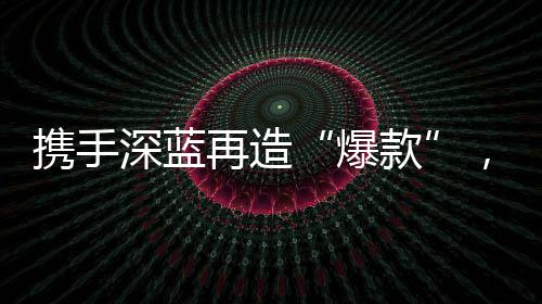 攜手深藍再造“爆款”，華為乾崑加速新能源汽車智能與體驗平權