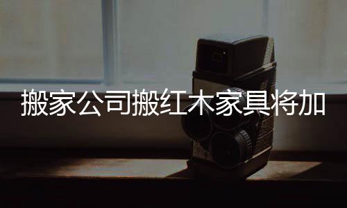 搬家公司搬紅木家具將加錢-