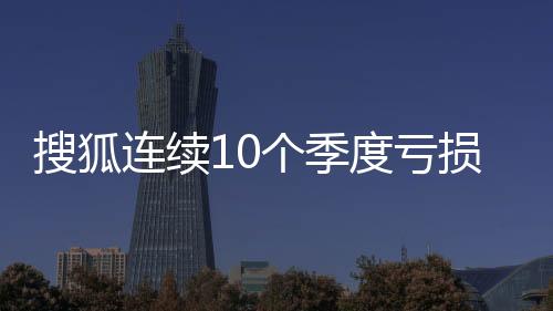 搜狐連續10個季度虧損 張朝陽“落伍”了？