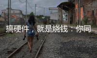 搞硬件，就是燒錢：你同意這個說法嗎？