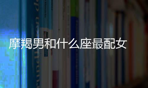 摩羯男和什么座最配女 摩羯男和什么座最配女生