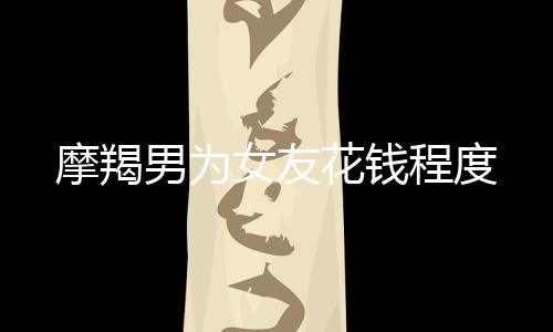 摩羯男為女友花錢程度