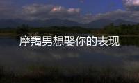 摩羯男想娶你的表現