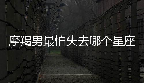 摩羯男最怕失去哪個(gè)星座女