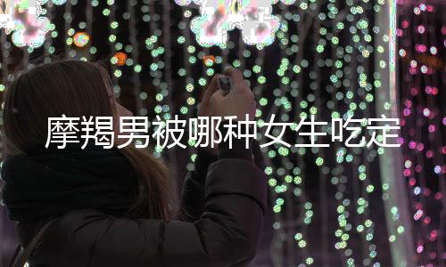 摩羯男被哪種女生吃定