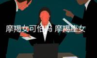 摩羯女可怕嗎 摩羯座女生可怕嗎