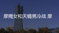摩羯女和天蝎男冷戰(zhàn) 摩羯女和天蝎男誰更能冷戰(zhàn)