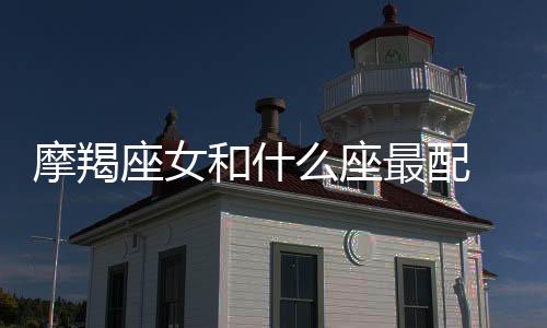 摩羯座女和什么座最配 摩羯座女和什么座最配