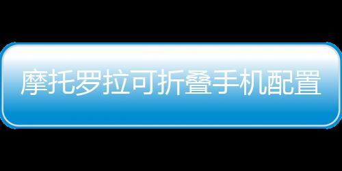 摩托羅拉可折疊手機配置曝光 屏幕或由京東方供應,國際動態