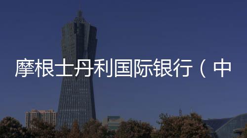 摩根士丹利國際銀行（中國）獲批開展普通衍生品交易