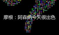 摩根：阿森納今天很出色，防守比去年慘敗曼城時(shí)進(jìn)步很多