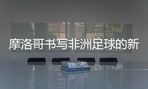 摩洛哥書寫非洲足球的新篇章成為第一支晉級四強的非洲球隊