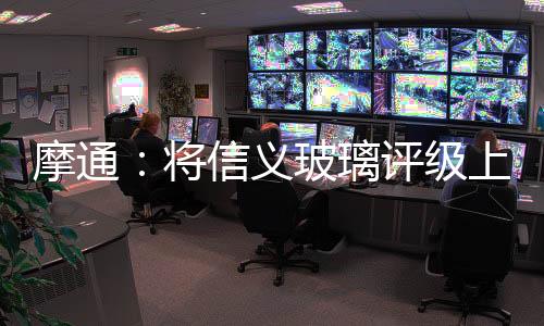 摩通：將信義玻璃評級上調至增持 目標5.1元,行業資訊