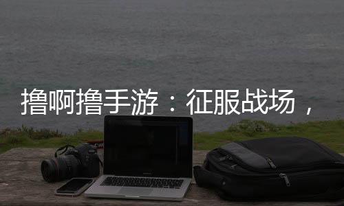 擼啊擼手游：征服戰場，體驗指尖上的史詩戰斗！