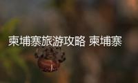 柬埔寨旅游攻略 柬埔寨自由行攻略