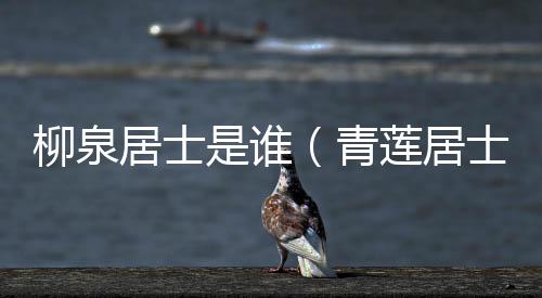 柳泉居士是誰（青蓮居士是誰）