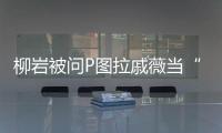柳巖被問P圖拉戚薇當(dāng)“盾牌”，說她怒懟粉絲：憑什么要求我不P