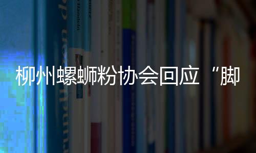 柳州螺螄粉協(xié)會回應(yīng)“腳踩酸豆角”：來源另有它地