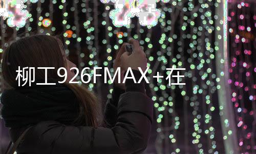 柳工926FMAX+在工地實測會展現(xiàn)卓越效能!