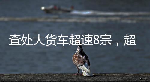 查處大貨車超速8宗，超載1宗！梅州交警開展冬季公路交通安全區(qū)域整治