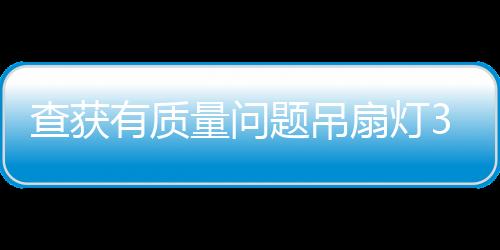 查獲有質量問題吊扇燈314臺！上海開展集中執法行動