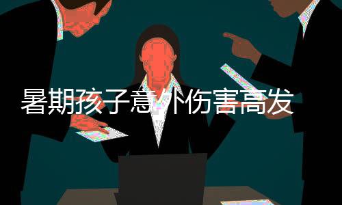 暑期孩子意外傷害高發 注意做好看護加強安全教育