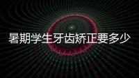 暑期學生牙齒矯正要多少錢?暑假去矯正牙齒會便宜到6000元起