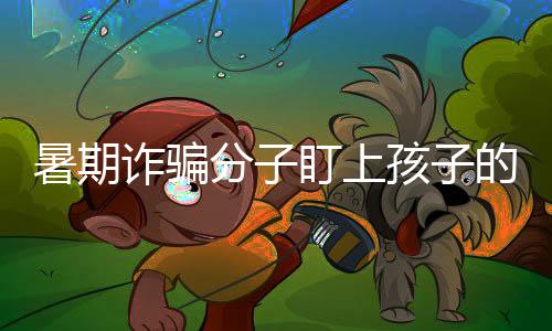 暑期詐騙分子盯上孩子的電話手表 這些“隱形威脅”要重點防范