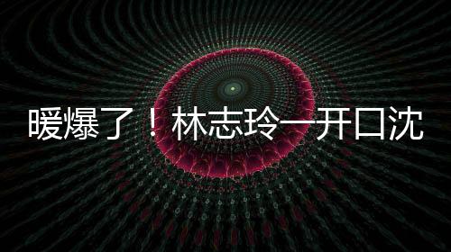 暖爆了！林志玲一開口沈騰、網(wǎng)友忍不住要表白
