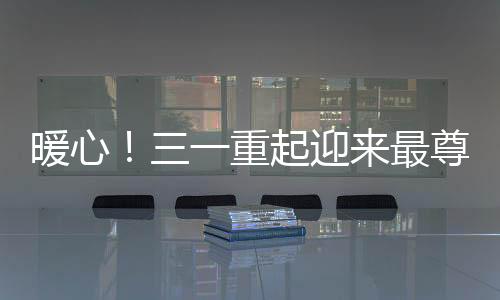 暖心！三一重起迎來最尊貴的客人
