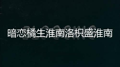 暗戀橘生淮南洛枳盛淮南第幾集在一起
