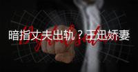 暗指丈夫出軌？王迅嬌妻發(fā)文辟謠：我們很好 不勞費(fèi)心