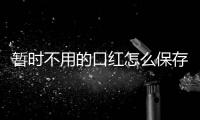 暫時不用的口紅怎么保存 如何保存口紅不過期