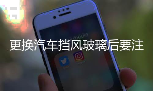 更換汽車擋風玻璃后要注意什么  換前擋風玻璃要注意什么,行業資訊