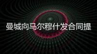 曼城向馬爾穆什發(fā)合同提案，邊鋒心動不已