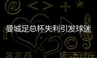 曼城足總杯失利引發(fā)球迷熱議：慶祝過頭，決賽表現(xiàn)如夢游
