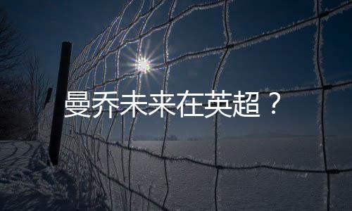 曼喬未來(lái)在英超？